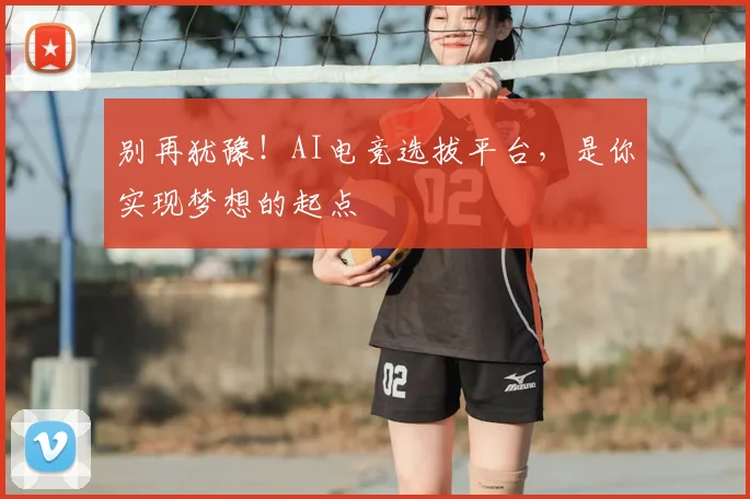 别再犹豫!AI电竞选拔平台,是你实现梦想的起点