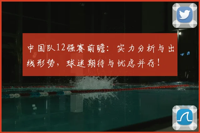 中国队12强赛前瞻:实力分析与出线形势,球迷期待与忧虑并存!